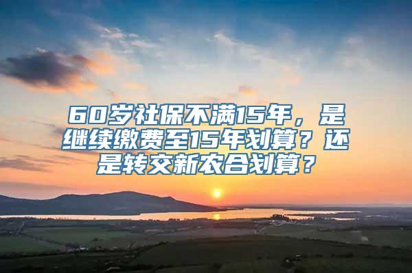 60岁社保不满15年，是继续缴费至15年划算？还是转交新农合划算？