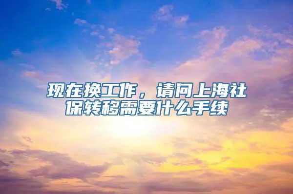 现在换工作，请问上海社保转移需要什么手续