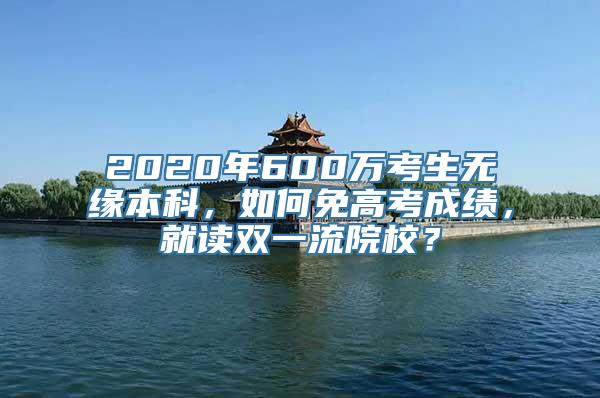 2020年600万考生无缘本科，如何免高考成绩，就读双一流院校？