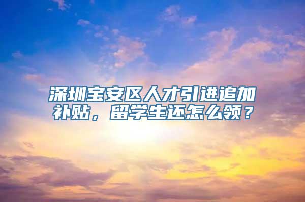 深圳宝安区人才引进追加补贴，留学生还怎么领？