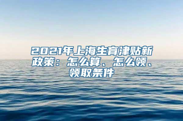 2021年上海生育津贴新政策：怎么算、怎么领、领取条件