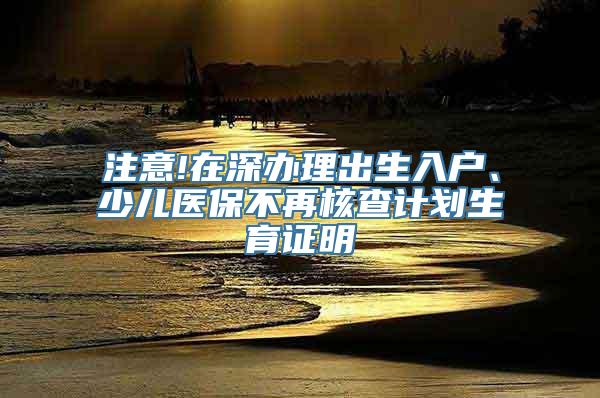 注意!在深办理出生入户、少儿医保不再核查计划生育证明