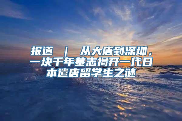 报道 ｜ 从大唐到深圳，一块千年墓志揭开一代日本遣唐留学生之谜