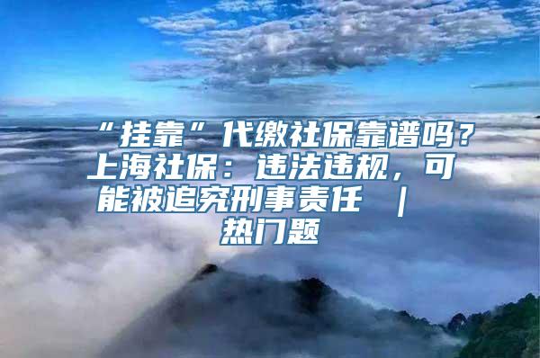 “挂靠”代缴社保靠谱吗？上海社保：违法违规，可能被追究刑事责任 ｜ 热门题