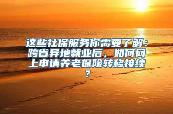 这些社保服务你需要了解：跨省异地就业后，如何网上申请养老保险转移接续？