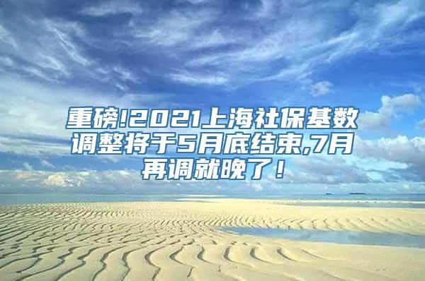 重磅!2021上海社保基数调整将于5月底结束,7月再调就晚了！