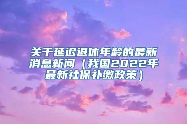 关于延迟退休年龄的最新消息新闻（我国2022年最新社保补缴政策）