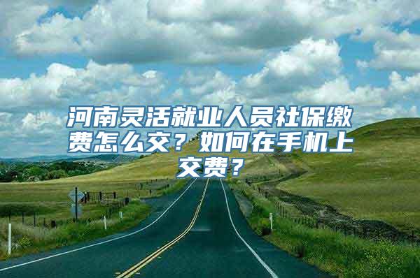 河南灵活就业人员社保缴费怎么交？如何在手机上交费？