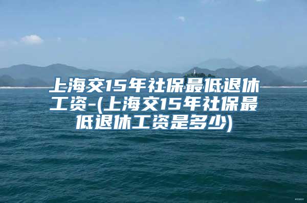 上海交15年社保最低退休工资-(上海交15年社保最低退休工资是多少)