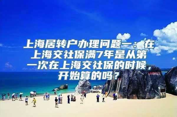 上海居转户办理问题一：在上海交社保满7年是从第一次在上海交社保的时候，开始算的吗？