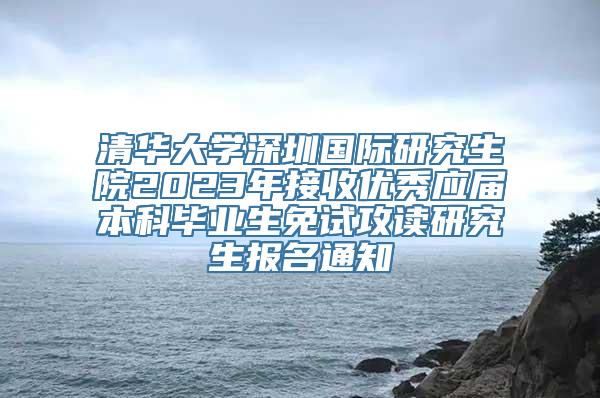 清华大学深圳国际研究生院2023年接收优秀应届本科毕业生免试攻读研究生报名通知