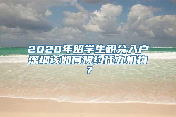 2020年留学生积分入户深圳该如何预约代办机构？