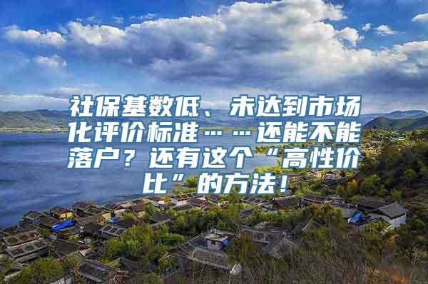 社保基数低、未达到市场化评价标准……还能不能落户？还有这个“高性价比”的方法！