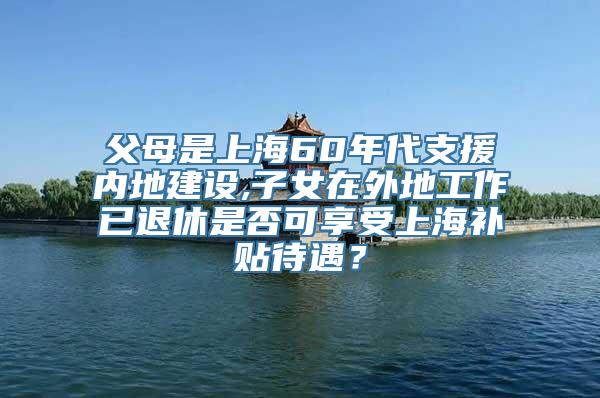 父母是上海60年代支援内地建设,子女在外地工作已退休是否可享受上海补贴待遇？