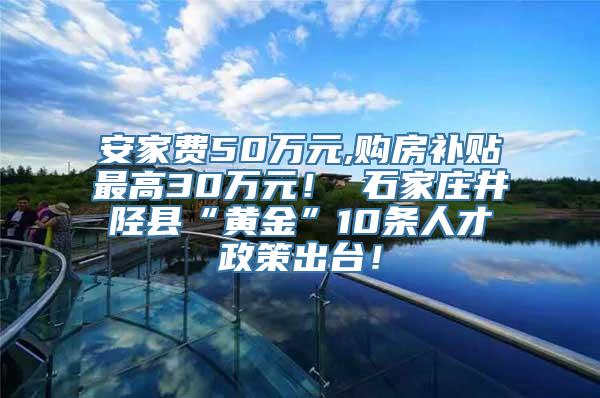 安家费50万元,购房补贴最高30万元！ 石家庄井陉县“黄金”10条人才政策出台！