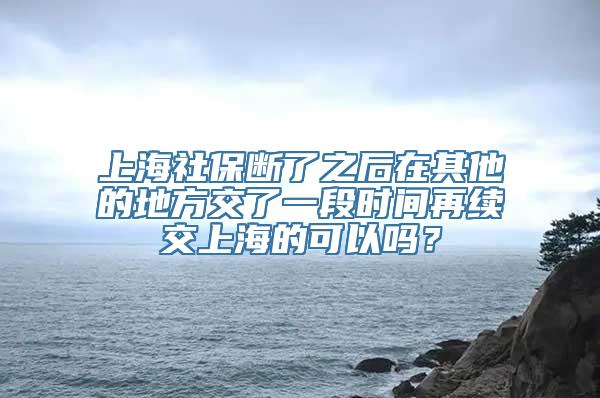 上海社保断了之后在其他的地方交了一段时间再续交上海的可以吗？