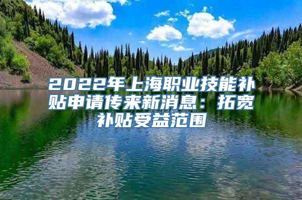 2022年上海职业技能补贴申请传来新消息：拓宽补贴受益范围