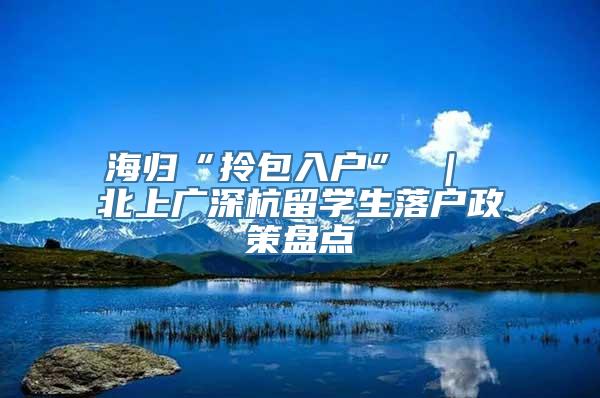 海归“拎包入户” ｜ 北上广深杭留学生落户政策盘点