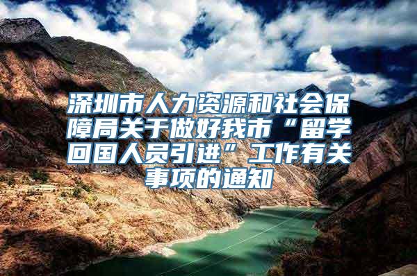 深圳市人力资源和社会保障局关于做好我市“留学回国人员引进”工作有关事项的通知