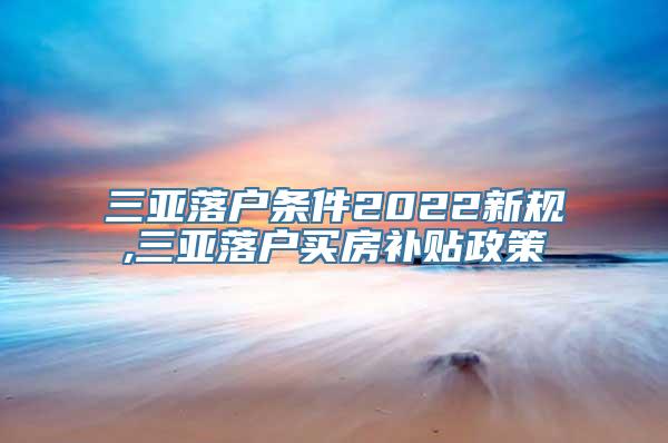 三亚落户条件2022新规,三亚落户买房补贴政策