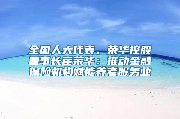 全国人大代表、荣华控股董事长崔荣华：推动金融保险机构赋能养老服务业