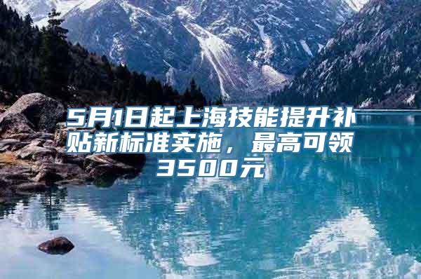 5月1日起上海技能提升补贴新标准实施，最高可领3500元