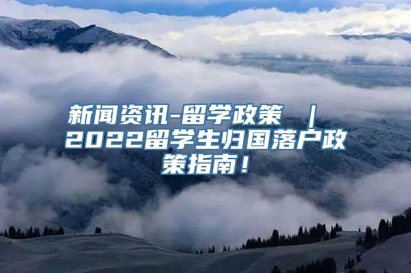 新闻资讯-留学政策 ｜ 2022留学生归国落户政策指南！