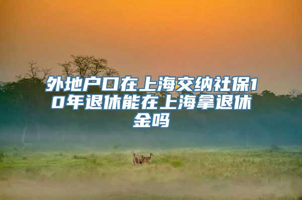 外地户口在上海交纳社保10年退休能在上海拿退休金吗