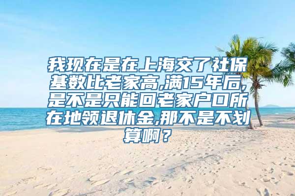 我现在是在上海交了社保基数比老家高,满15年后,是不是只能回老家户口所在地领退休金,那不是不划算啊？