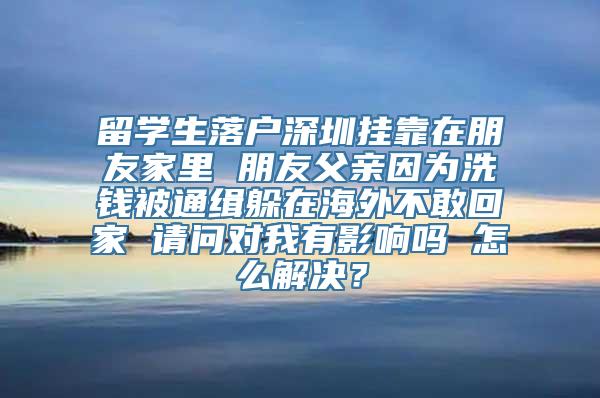 留学生落户深圳挂靠在朋友家里 朋友父亲因为洗钱被通缉躲在海外不敢回家 请问对我有影响吗 怎么解决？