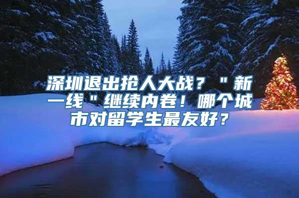 深圳退出抢人大战？＂新一线＂继续内卷！哪个城市对留学生最友好？