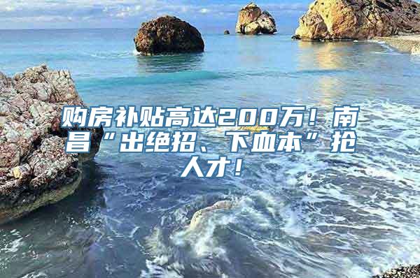 购房补贴高达200万！南昌“出绝招、下血本”抢人才！