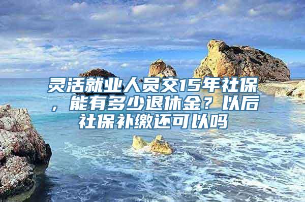 灵活就业人员交15年社保，能有多少退休金？以后社保补缴还可以吗