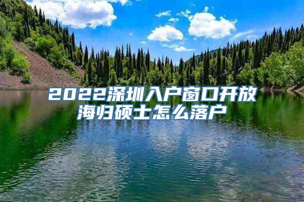 2022深圳入户窗口开放海归硕士怎么落户