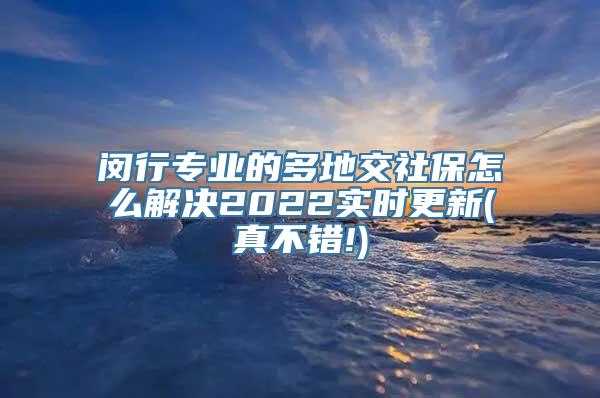 闵行专业的多地交社保怎么解决2022实时更新(真不错!)