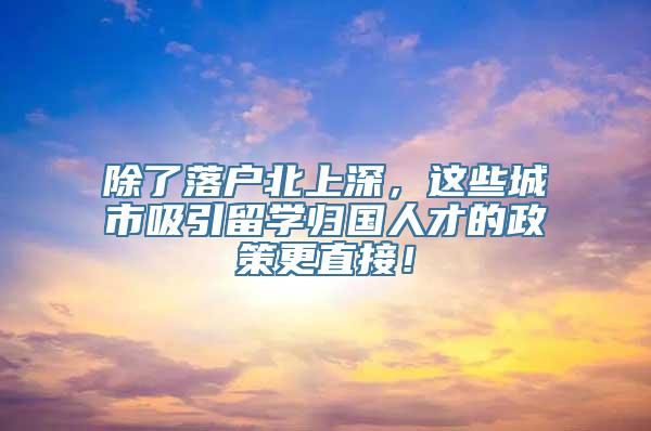 除了落户北上深，这些城市吸引留学归国人才的政策更直接！