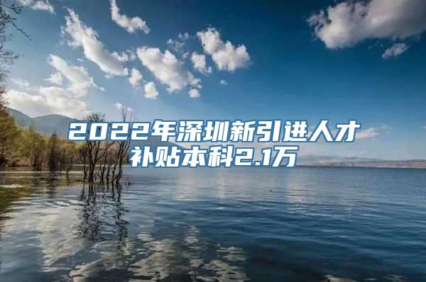 2022年深圳新引进人才补贴本科2.1万