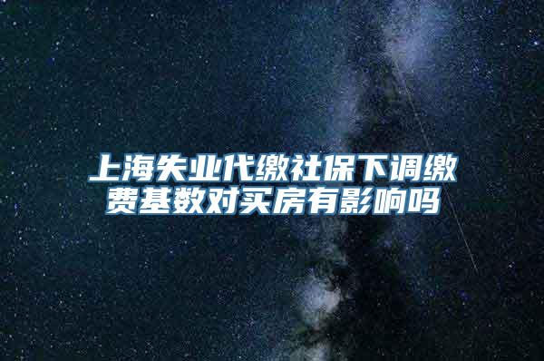 上海失业代缴社保下调缴费基数对买房有影响吗