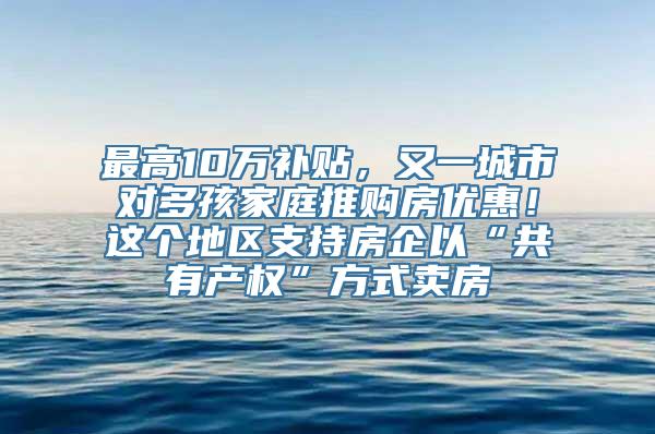 最高10万补贴，又一城市对多孩家庭推购房优惠！这个地区支持房企以“共有产权”方式卖房