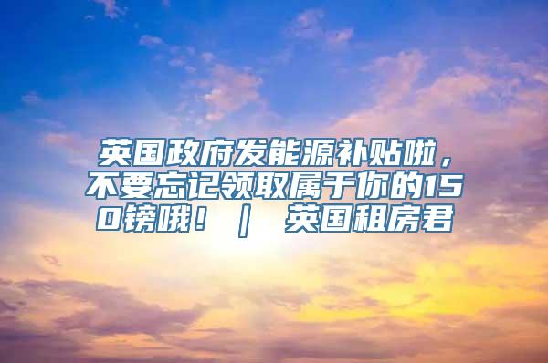 英国政府发能源补贴啦，不要忘记领取属于你的150镑哦！｜ 英国租房君