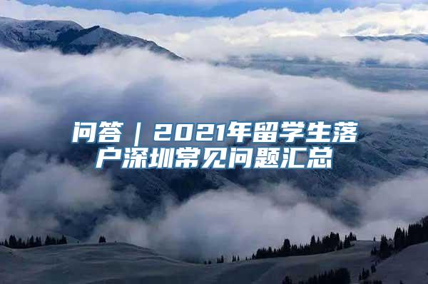 问答｜2021年留学生落户深圳常见问题汇总