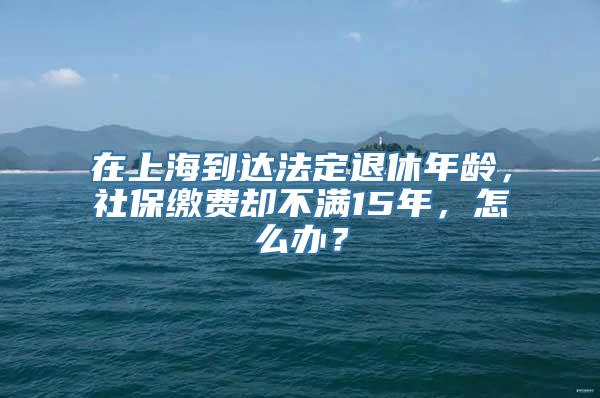 在上海到达法定退休年龄，社保缴费却不满15年，怎么办？