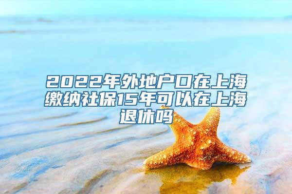 2022年外地户口在上海缴纳社保15年可以在上海退休吗