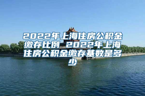 2022年上海住房公积金缴存比例 2022年上海住房公积金缴存基数是多少