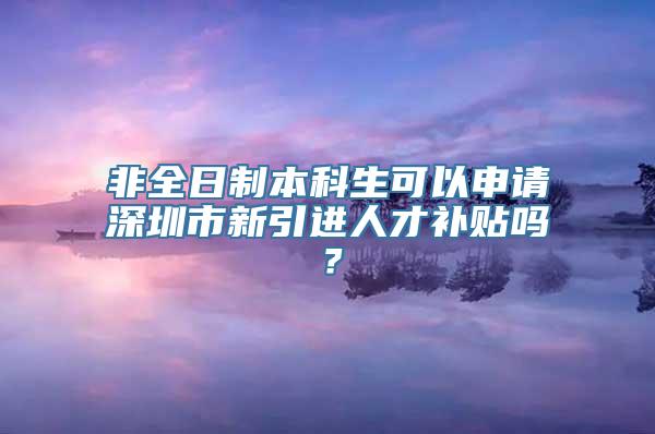 非全日制本科生可以申请深圳市新引进人才补贴吗？