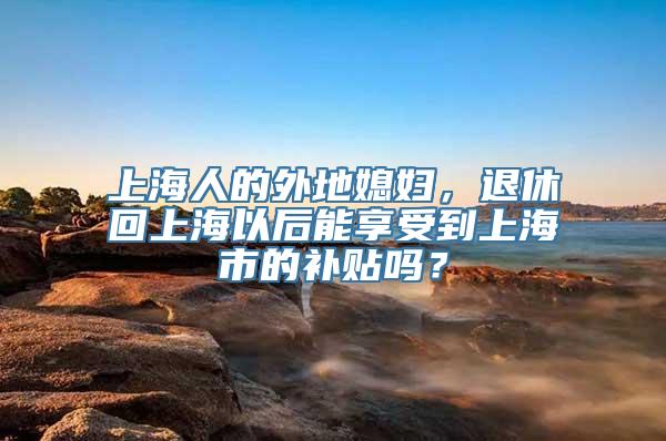 上海人的外地媳妇，退休回上海以后能享受到上海市的补贴吗？