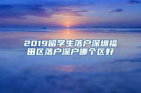 2019留学生落户深圳福田区落户深户哪个区好