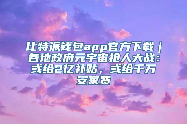 比特派钱包app官方下载｜各地政府元宇宙抢人大战：或给2亿补贴，或给千万安家费