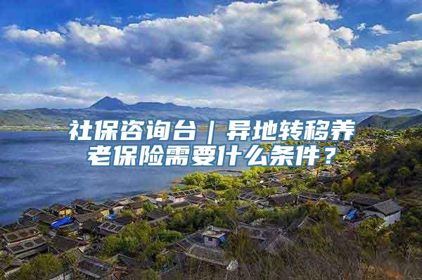 社保咨询台｜异地转移养老保险需要什么条件？