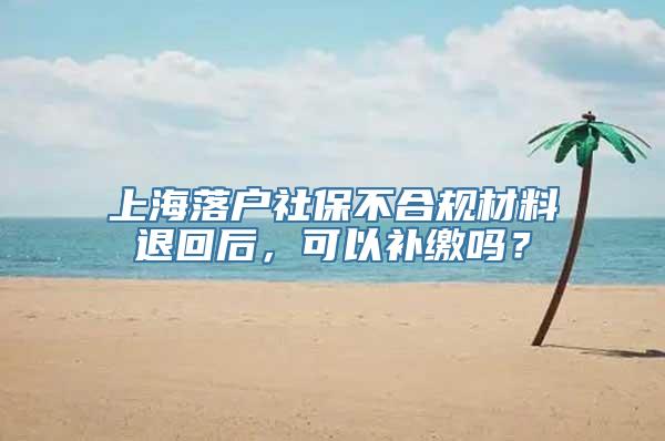 上海落户社保不合规材料退回后，可以补缴吗？